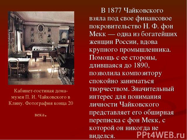 В 1877 Чайковского взяла под свое финансовое покровительство Н. Ф. фон Мекк — одна из богатейших женщин России, вдова крупного промышленника. Помощь с ее стороны, длившаяся до 1890, позволила композитору спокойно заниматься творчеством. Значительный…