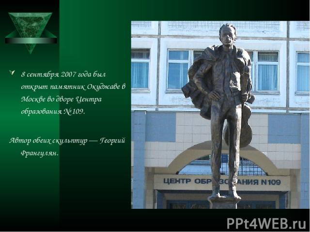 8 сентября 2007 года был открыт памятник Окуджаве в Москве во дворе Центра образования № 109. Автор обеих скульптур — Георгий Франгулян.