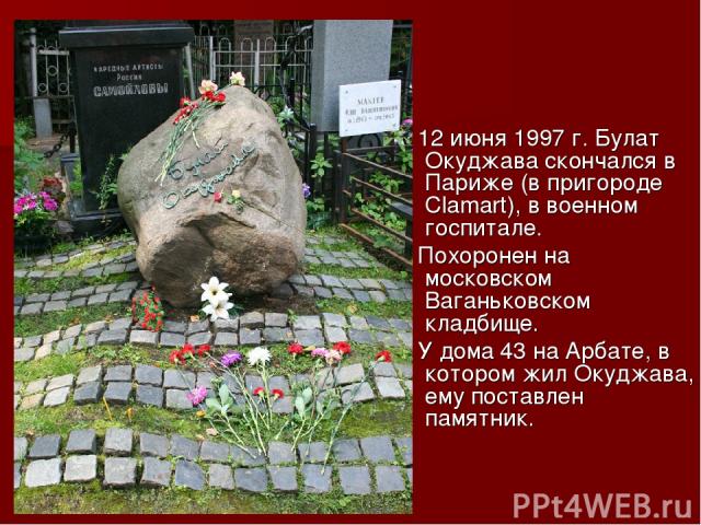12 июня 1997 г. Булат Окуджава скончался в Париже (в пригороде Сlamart), в военном госпитале. Похоронен на московском Ваганьковском кладбище. У дома 43 на Арбате, в котором жил Окуджава, ему поставлен памятник.
