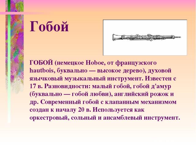 ГОБОЙ (немецкое Hoboe, от французского hautbois, буквально — высокое дерево), духовой язычковый музыкальный инструмент. Известен с 17 в. Разновидности: малый гобой, гобой д'амур (буквально — гобой любви), английский рожок и др. Современный гобой с к…