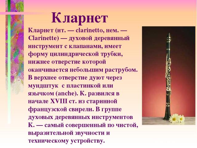 Кларнет (ит. — clarinetto, нем. — Clarinette) — духовой деревянный инструмент с клапанами, имеет форму цилиндрической трубки, нижнее отверстие которой оканчивается небольшим раструбом. В верхнее отверстие дуют через мундштук с пластинкой или язычком…