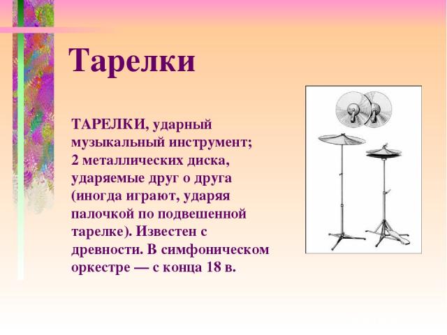 ТАРЕЛКИ, ударный музыкальный инструмент; 2 металлических диска, ударяемые друг о друга (иногда играют, ударяя палочкой по подвешенной тарелке). Известен с древности. В симфоническом оркестре — с конца 18 в. Тарелки