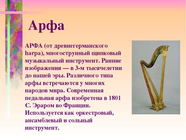 АРФА (от древнегерманского harpa), многострунный щипковый музыкальный инструмент. Ранние изображения — в 3-м тысячелетии до нашей эры. Различного типа арфы встречаются у многих народов мира. Современная педальная арфа изобретена в 1801 С. Эраром во …