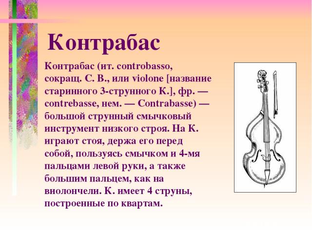 Контрабас (ит. controbasso, сокращ. С. В., или violone [название старинного 3-струнного К.], фр. — contrebasse, нем. — Contrabasse) — большой струнный смычковый инструмент низкого строя. На К. играют стоя, держа его перед собой, пользуясь смычком и …