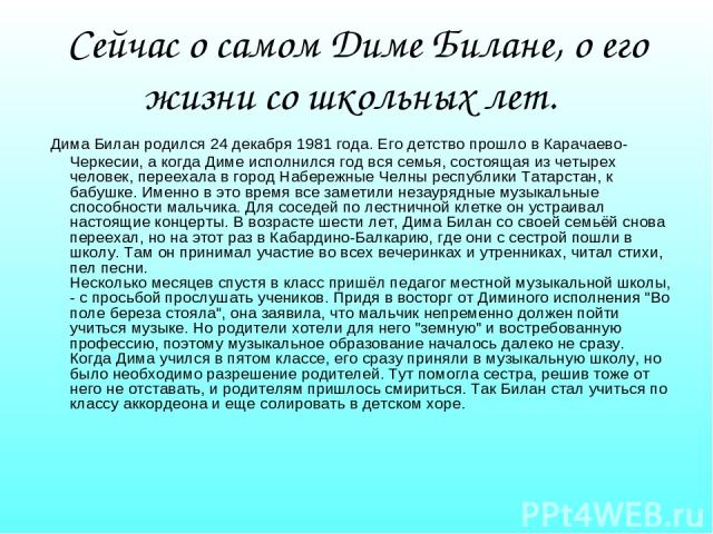 Сейчас о самом Диме Билане, о его жизни со школьных лет. Дима Билан родился 24 декабря 1981 года. Его детство прошло в Карачаево-Черкесии, а когда Диме исполнился год вся семья, состоящая из четырех человек, переехала в город Набережные Челны респуб…