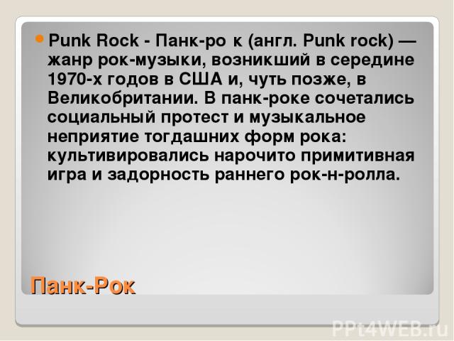 Панк-Рок Punk Rock - Панк-ро к (англ. Punk rock) — жанр рок-музыки, возникший в середине 1970-х годов в США и, чуть позже, в Великобритании. В панк-роке сочетались социальный протест и музыкальное неприятие тогдашних форм рока: культивировались наро…