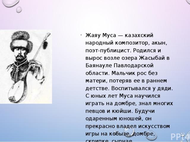 Жаяу Муса — казахский народный композитор, акын, поэт-публицист. Родился и вырос возле озера Жасыбай в Баянауле Павлодарской области. Мальчик рос без матери, потеряв ее в раннем детстве. Воспитывался у дяди. С юных лет Муса научился играть на домбре…