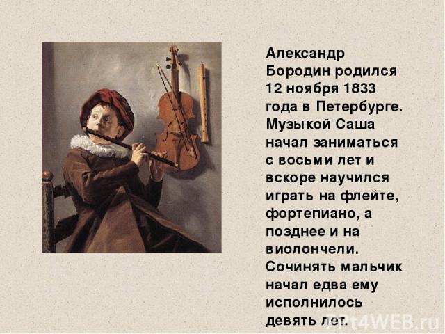 Александр Бородин родился 12 ноября 1833 года в Петербурге. Музыкой Саша начал заниматься с восьми лет и вскоре научился играть на флейте, фортепиано, а позднее и на виолончели. Сочинять мальчик начал едва ему исполнилось девять лет.