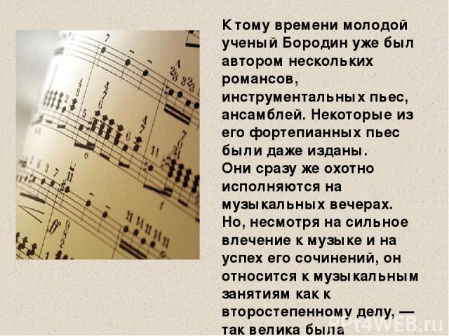 К тому времени молодой ученый Бородин уже был автором нескольких романсов, инструментальных пьес, ансамблей. Некоторые из его фортепианных пьес были даже изданы. Они сразу же охотно исполняются на музыкальных вечерах. Но, несмотря на сильное влечени…
