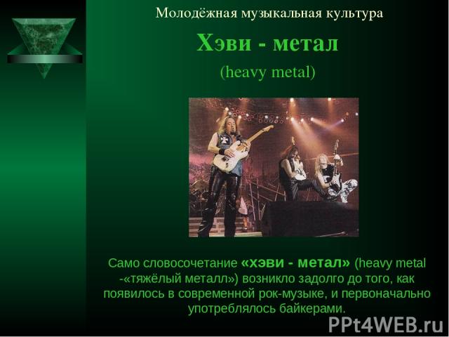 Молодёжная музыкальная культура Хэви - метал (heavy metal) Само словосочетание «хэви - метал» (heavy metal -«тяжёлый металл») возникло задолго до того, как появилось в современной рок-музыке, и первоначально употреблялось байкерами.