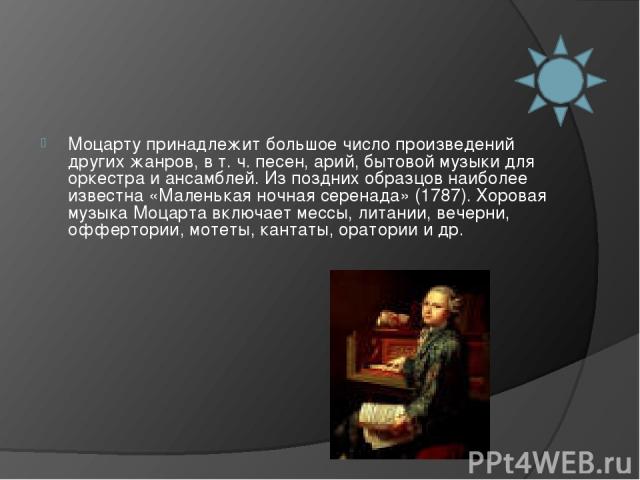 Моцарту принадлежит большое число произведений других жанров, в т. ч. песен, арий, бытовой музыки для оркестра и ансамблей. Из поздних образцов наиболее известна «Маленькая ночная серенада» (1787). Хоровая музыка Моцарта включает мессы, литании, веч…