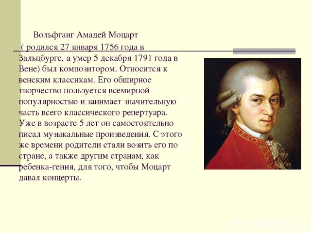     Вольфганг Амадей Моцарт ( родился 27 января 1756 года в Зальцбурге, а умер 5 декабря 1791 года в Вене) был композитором. Относится к венским классикам. Его обширное творчество пользуется всемирной популярностью и занимает значительную часть всег…