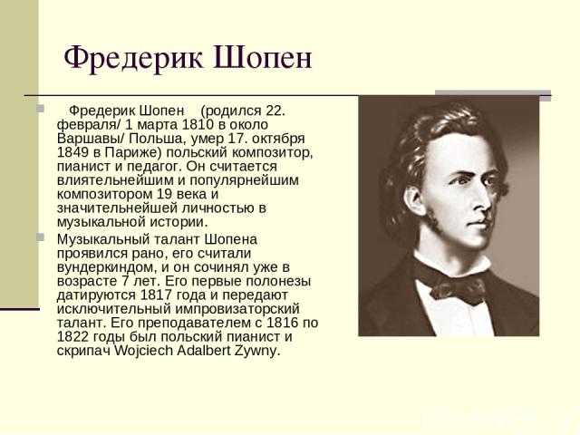 Фредерик Шопен    Фредерик Шопен    (родился 22. февраля/ 1 марта 1810 в около Варшавы/ Польша, умер 17. октября 1849 в Париже) польский композитор, пианист и педагог. Он считается влиятельнейшим и популярнейшим композитором 19 века и значительнейше…