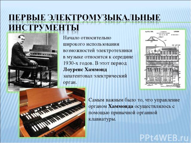 Самым важным было то, что управление органом Хаммонда осуществлялось с помощью привычной органной клавиатуры. Начало относительно широкого использования возможностей электротехники в музыке относится к середине 1930-х годов. В этот период Лоуренс Ха…