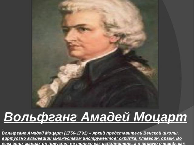   Вольфганг Амадей Моцарт (1756-1791) – яркий представитель Венской школы, виртуозно владевший множеством инструментов: скрипка, клавесин, орган. Во всех этих жанрах он преуспел не только как исполнитель, а в первую очередь как сочинитель музыки. Мо…