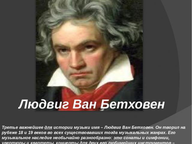   Третье важнейшее для истории музыки имя – Людвиг Ван Бетховен. Он творил на рубеже 18 и 19 веков во всех существовавших тогда музыкальных жанрах. Его музыкальное наследие необычайно разнообразно: это сонаты и симфонии, увертюры и квартеты, концерт…