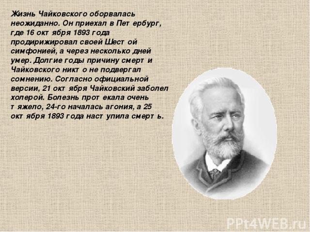 Жизнь Чайковского оборвалась неожиданно. Он приехал в Петербург, где 16 октября 1893 года продирижировал своей Шестой симфонией, а через несколько дней умер. Долгие годы причину смерти Чайковского никто не подвергал сомнению. Согласно официальной ве…