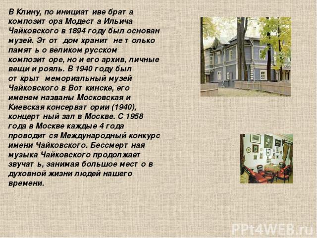 В Клину, по инициативе брата композитора Модеста Ильича Чайковского в 1894 году был основан музей. Этот дом хранит не только память о великом русском композиторе, но и его архив, личные вещи и рояль. В 1940 году был открыт мемориальный музей Чайковс…
