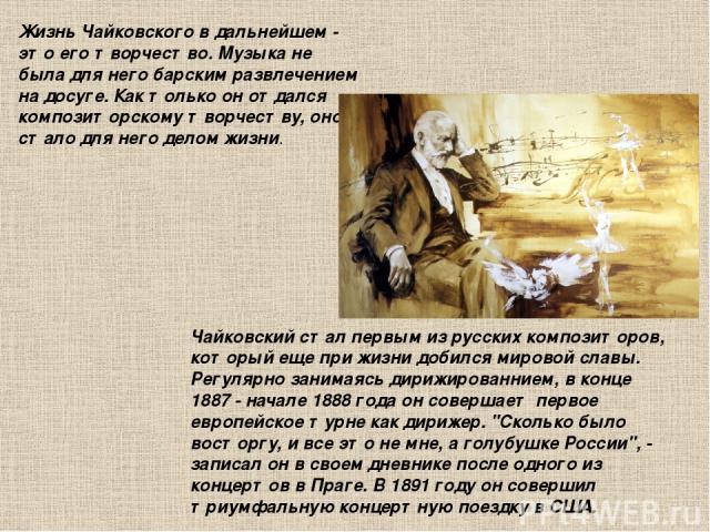 Жизнь Чайковского в дальнейшем - это его творчество. Музыка не была для него барским развлечением на досуге. Как только он отдался композиторскому творчеству, оно стало для него делом жизни. Чайковский стал первым из русских композиторов, который ещ…