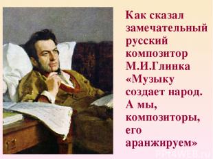 Как сказал замечательный русский композитор М.И.Глинка «Музыку создает народ. А