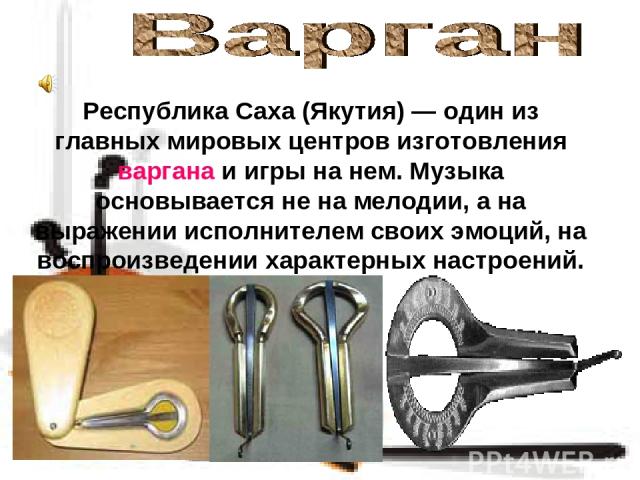 Республика Саха (Якутия) — один из главных мировых центров изготовления варгана и игры на нем. Музыка основывается не на мелодии, а на выражении исполнителем своих эмоций, на воспроизведении характерных настроений.