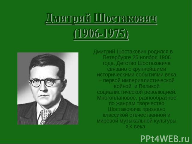 Дмитрий Шостакович родился в Петербурге 25 ноября 1906 года. Детство Шостаковича связано с крупнейшими историческими событиями века – первой империалистической войной и Великой социалистической революцией. Многоплановое, разнообразное по жанрам твор…