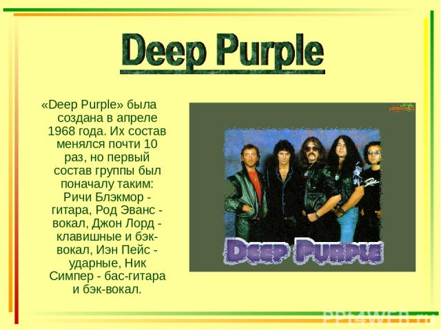 «Deep Purple» была создана в апреле 1968 года. Их состав менялся почти 10 раз, но первый состав группы был поначалу таким: Ричи Блэкмор - гитара, Род Эванс - вокал, Джон Лорд - клавишные и бэк-вокал, Иэн Пейс - ударные, Ник Симпер - бас-гитара и бэк…