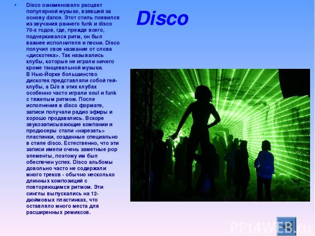 Disco Disco ознаменовало расцвет популярной музыке, взявшей за основу dance. Этот стиль появился из звучания раннего funk и disco 70-х годов, где, прежде всего, подчеркивался ритм, он был важнее исполнителя и песни. Disco получил свое название от сл…