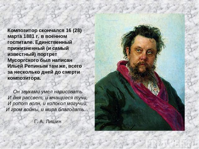 Композитор скончался 16 (28) марта 1881 г. в военном госпитале. Единственный прижизненный (и самый известный) портрет Мусоргского был написан Ильей Репиным там же, всего за несколько дней до смерти композитора. Он звуками умел нарисовать И дня рассв…