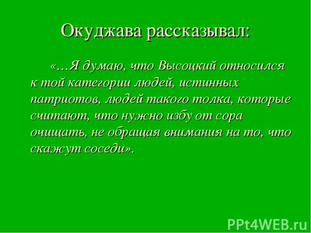 Окуджава рассказывал: «…Я думаю, что Высоцкий относился к той категории людей, истинных патриотов, людей такого толка, которые считают, что нужно избу от сора очищать, не обращая внимания на то, что скажут соседи».