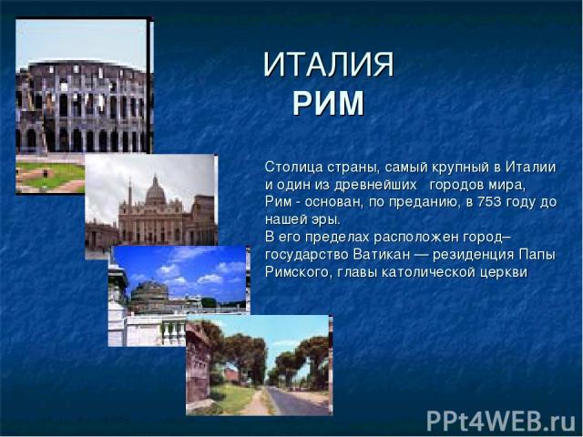 ИТАЛИЯ РИМ Столица страны, самый крупный в Италии и один из древнейших городов мира, Рим - основан, по преданию, в 753 году до нашей эры. В его пределах расположен город–государство Ватикан — резиденция Папы Римского, главы католической церкви ,