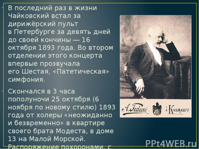 В последний раз в жизни Чайковский встал за дирижёрский пульт в Петербурге за девять дней до своей кончины ― 16 октября 1893 года. Во втором отделении этого концерта впервые прозвучала его Шестая, «Патетическая» симфония. Скончался в 3 часа пополуно…