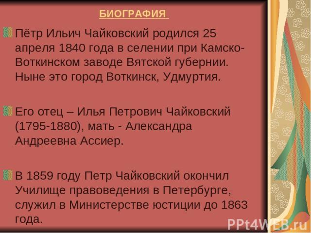 БИОГРАФИЯ Пётр Ильич Чайковский родился 25 апреля 1840 года в селении при Камско-Воткинском заводе Вятской губернии. Ныне это город Воткинск, Удмуртия. Его отец – Илья Петрович Чайковский (1795-1880), мать - Александра Андреевна Ассиер. В 1859 году …