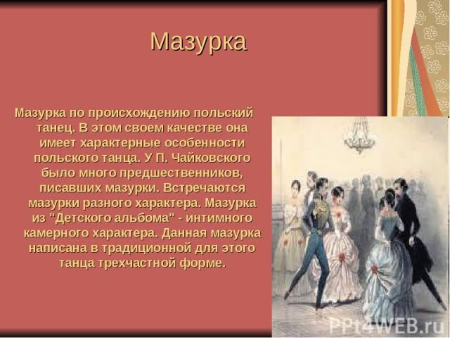Мазурка Мазурка по происхождению польский танец. В этом своем качестве она имеет характерные особенности польского танца. У П. Чайковского было много предшественников, писавших мазурки. Встречаются мазурки разного характера. Мазурка из 