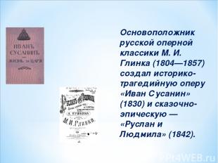 Основоположник русской оперной классики М. И. Глинка (1804—1857) создал историко