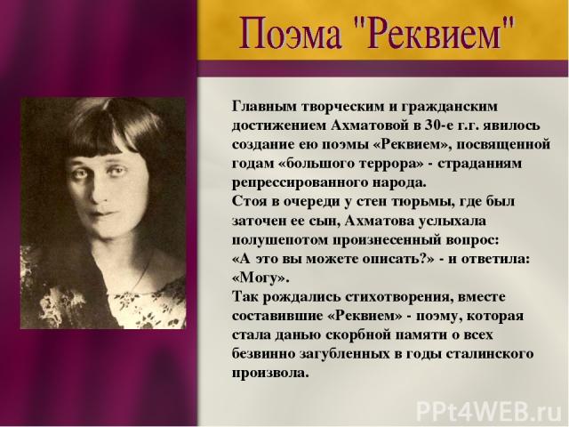 Главным творческим и гражданским достижением Ахматовой в 30-е г.г. явилось создание ею поэмы «Реквием», посвященной годам «большого террора» - страданиям репрессированного народа. Стоя в очереди у стен тюрьмы, где был заточен ее сын, Ахматова услыха…