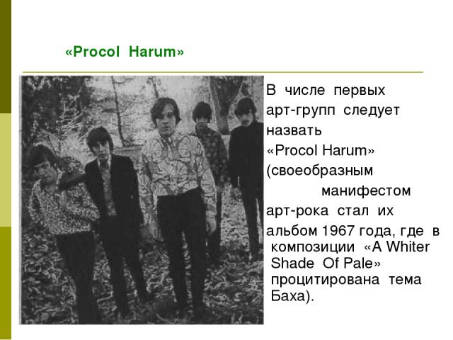 В числе первых арт-групп следует назвать «Procol Harum» (своеобразным манифестом арт-рока стал их альбом 1967 года, где в композиции «A Whiter Shade Of Pale» процитирована тема Баха). «Proсol Harum»