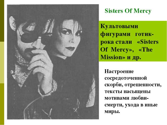 Sisters Of Mercy Культовыми фигурами готик-рока стали «Sisters Of Mercy», «The Mission» и др. Настроение сосредоточенной скорби, отрешенности, тексты насыщены мотивами любви-смерти, ухода в иные миры.