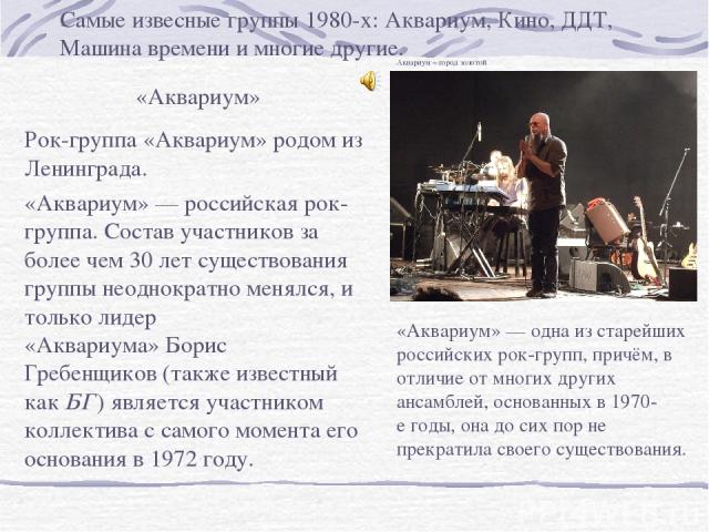 Самые извесные группы 1980-х: Аквариум, Кино, ДДТ, Машина времени и многие другие. «Аквариум» Рок-группа «Аквариум» родом из Ленинграда. «Аквариум» — российская рок-группа. Состав участников за более чем 30 лет существования группы неоднократно меня…