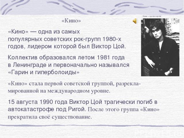 «Кино» «Кино» — одна из самых популярных советских рок-групп 1980-х годов, лидером которой был Виктор Цой. Коллектив образовался летом 1981 года в Ленинграде и первоначально назывался «Гарин и гиперболоиды» «Кино» стала первой советской группой, раз…