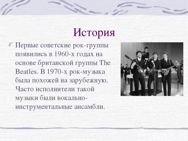 История Первые советские рок-группы появились в 1960-х годах на основе британской группы The Beatles. В 1970-х рок-музыка была похожей на зарубежную. Часто исполнители такой музыки были вокально-инструментальные ансамбли.