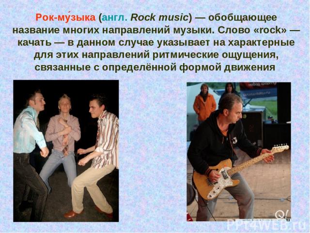 Рок-му зыка (англ. Rock music) — обобщающее название многих направлений музыки. Слово «rock» — качать — в данном случае указывает на характерные для этих направлений ритмические ощущения, связанные с определённой формой движения