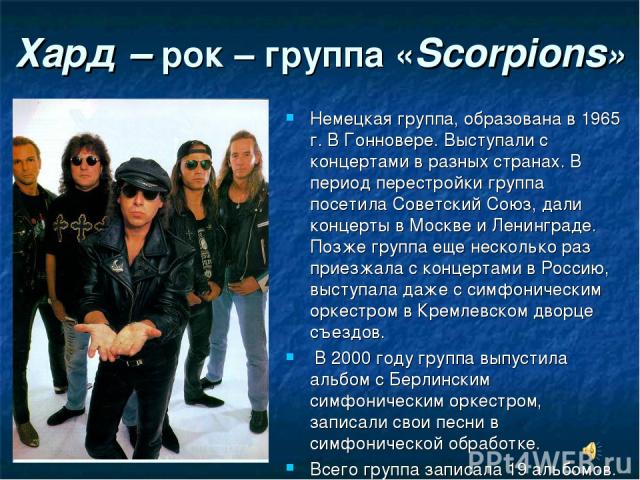 Хард – рок – группа «Scorpions» Немецкая группа, образована в 1965 г. В Гонновере. Выступали с концертами в разных странах. В период перестройки группа посетила Советский Союз, дали концерты в Москве и Ленинграде. Позже группа еще несколько раз прие…