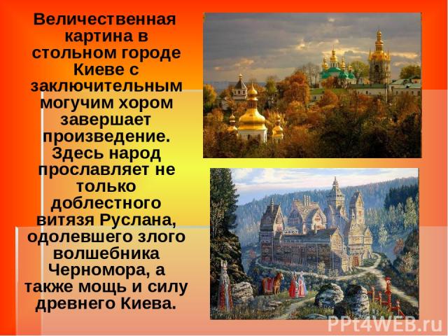 Величественная картина в стольном городе Киеве с заключительным могучим хором завершает произведение. Здесь народ прославляет не только доблестного витязя Руслана, одолевшего злого волшебника Черномора, а также мощь и силу древнего Киева.
