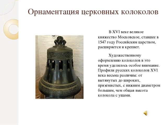 Орнаментация церковных колоколов    В XVI веке великое княжество Московское, ставшее в 1547 году Российским царством, расширяется и крепнет. Художественному оформлению колоколов в это время уделялось особое внимание. Профили русских колоколов XVI ве…