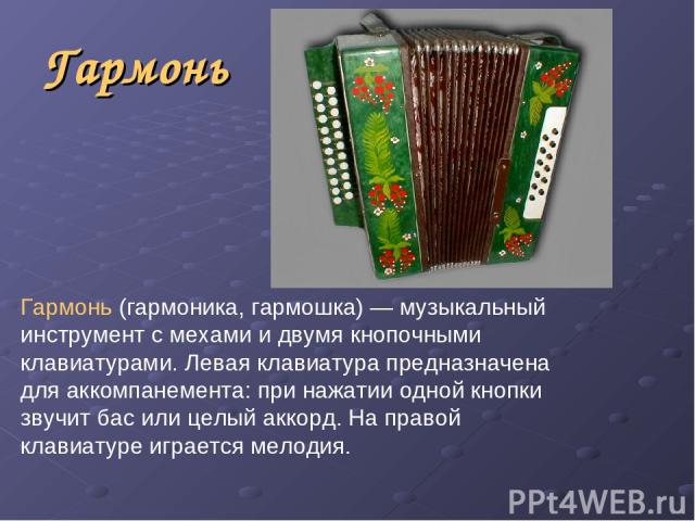 Гармонь Гармонь (гармоника, гармошка) — музыкальный инструмент с мехами и двумя кнопочными клавиатурами. Левая клавиатура предназначена для аккомпанемента: при нажатии одной кнопки звучит бас или целый аккорд. На правой клавиатуре играется мелодия.