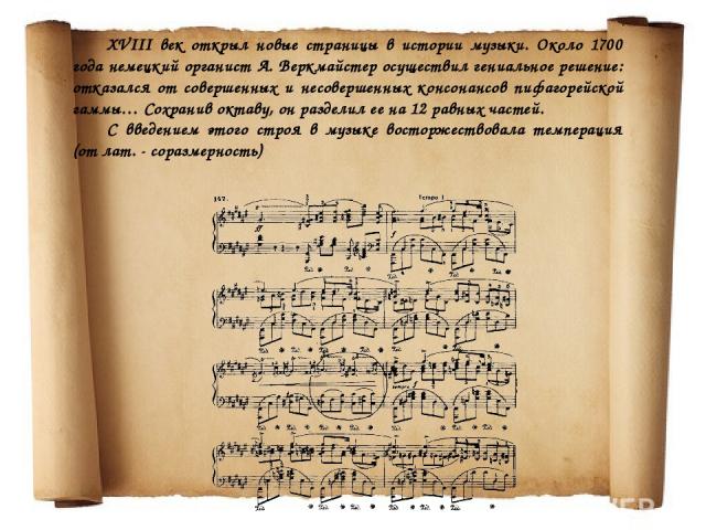 XVIII век открыл новые страницы в истории музыки. Около 1700 года немецкий органист А. Веркмайстер осуществил гениальное решение: отказался от совершенных и несовершенных консонансов пифагорейской гаммы… Сохранив октаву, он разделил ее на 12 равных …