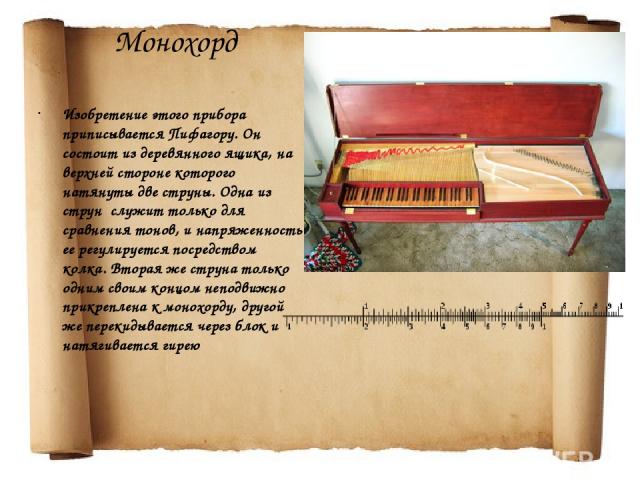 Монохорд Изобретение этого прибора приписывается Пифагору. Он состоит из деревянного ящика, на верхней стороне которого натянуты две струны. Одна из струн служит только для сравнения тонов, и напряженность ее регулируется посредством колка. Вторая ж…