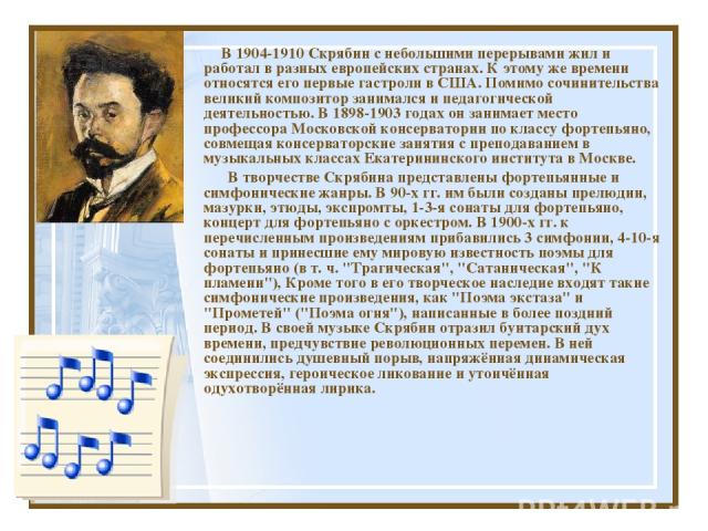В 1904-1910 Скрябин с небольшими перерывами жил и работал в разных европейских странах. К этому же времени относятся его первые гастроли в США. Помимо сочинительства великий композитор занимался и педагогической деятельностью. В 1898-1903 годах он з…