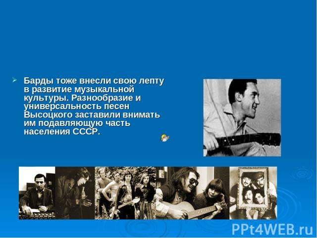 Барды тоже внесли свою лепту в развитие музыкальной культуры. Разнообразие и универсальность песен Высоцкого заставили внимать им подавляющую часть населения СССР.